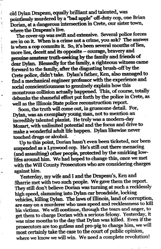 old Dylan Drapeau, equally brilliant and talented, was pointlessly murdered by a “bad apple” off-duty cop, one Brian Dorian, at a dangerous intersection in Crete, our sister town, ‘where the Drapeau’s live.  The cover-up was swift and extensive. Several police forces arein on it. When is a crime not a crime, you ask? The answer is when a cop commits it. So, it’s been several months of lies, ‘more lies, deceit and its opposite — courage, bravery and dear Dylan. Blessedly for the family, a righteous witness came forward to the family, after the disgusting brush-off by the Crete police, didn’t take. Dylan’s father, Ken, also managed to find a mechanical engineer professor with the experience and social conscientiousness to genuinely explain how this ‘monstrous collision actually happened. This, of course, totally debunks the shameful effort put forth by the police in Crete, as ‘well as the Tllinois State police reconstruction report.  ‘Soon, the truth will come out, in gruesome detail. For, Dylan, was an exemplary yousg fman, not o mention an incredibly talented pianist. He truly was a modern-day ‘make a wonderful adult life happen. Dylan likewise never ‘touched drugs or alcohol.  ’Up to this point, Dorian hasn’t even been ticketed, not been  as.a Lynwood cop. He’s still out there menacing (and assaulting) other people, protected by the smirking low- Yifes around him. We had hoped to change this, once we met with the Will County Prosecutors who are considering charges against him.  Yesterday, my wife and I and the Drapeau’s, Ken and Sharrie met with two such people. We gave them the report. They still don’t believe Dorian was turning at such a recklessly high speed, slamming into Dylan car broadside, locking vehicles, killing Dylan. The laws of Ilinois, land of corruption, are easy on a murderer who uses speed and recklessness to kill his victims. We will continue, through the tears and anger, to get them to charge Dorian with a serious felony. Yesterday, it ‘was nine months to the day that Dylan was killed. Even if the prwealtmsmtnoguﬂssandpm—pigmchmgehim,wewﬂl ‘most certainly take the case to the court of public opinion, where we know we will win. We need a complete revolution! 